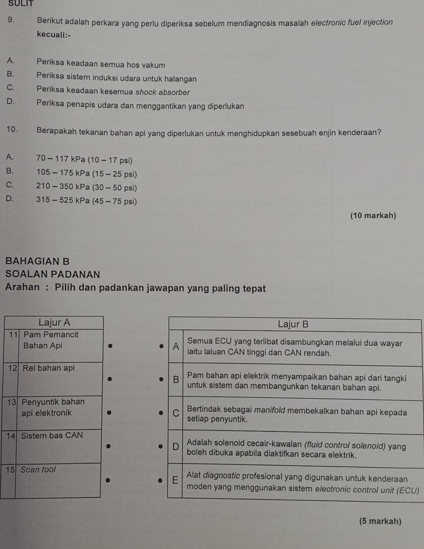 SULIT
9. Berikut adalah perkara yang perlu diperiksa sebelum mendiagnosis masalah electronic fuel injection
kecuali:-
A. Periksa keadaan semua hos vakum
B. Periksa sistem induksi udara untuk halangan
C. Periksa keadaan kesemua shock absorber
D. Periksa penapis udara dan menggantikan yang diperlukan
10. Berapakah tekanan bahan api yang diperlukan untuk menghidupkan sesebuah enjin kenderaan?
A. 70-117kPa (10-17psi)
B. 105-175kP a (15-25psi)
C. 210-350kPa (30-50psi)
D. 315-525kPa (45-75psi)
(10 markah)
BAHAGIAN B
SOALAN PADANAN
Arahan : Pilih dan padankan jawapan yang paling tepat
1 

1 
1 

1 
1 
U)
(5 markah)