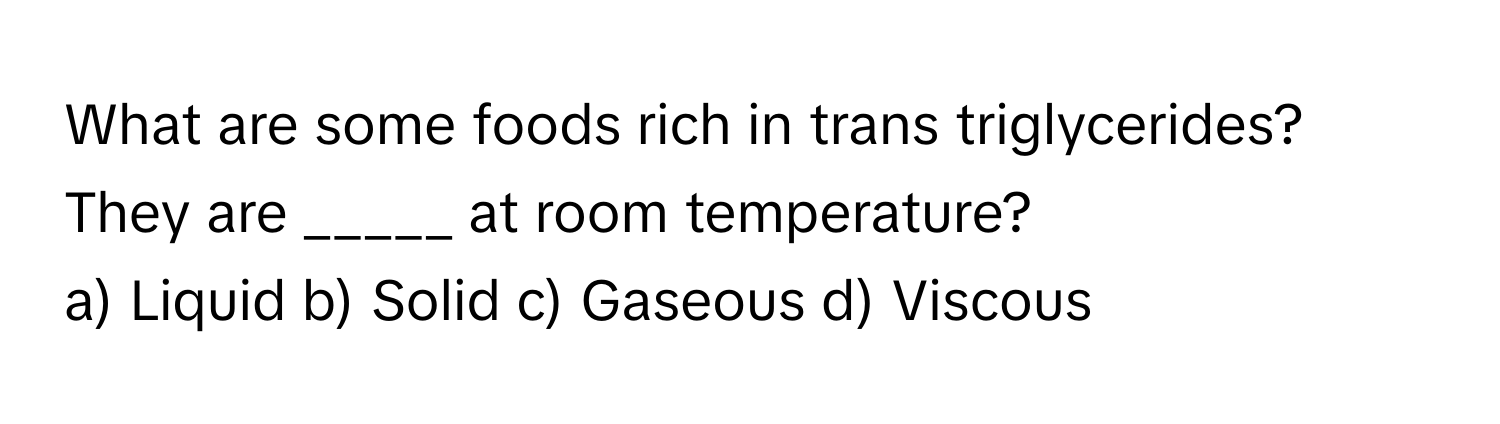 What are some foods rich in trans triglycerides? They are _____ at room temperature?

a) Liquid  b) Solid  c) Gaseous  d) Viscous