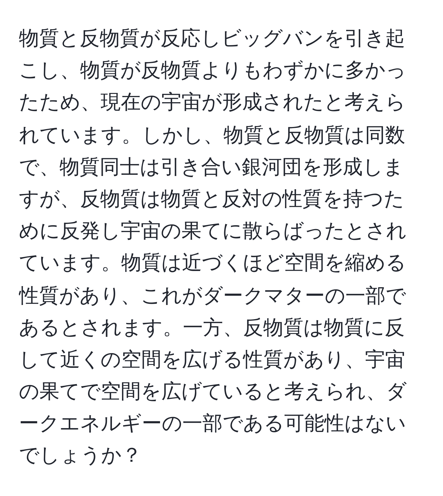 物質と反物質が反応しビッグバンを引き起こし、物質が反物質よりもわずかに多かったため、現在の宇宙が形成されたと考えられています。しかし、物質と反物質は同数で、物質同士は引き合い銀河団を形成しますが、反物質は物質と反対の性質を持つために反発し宇宙の果てに散らばったとされています。物質は近づくほど空間を縮める性質があり、これがダークマターの一部であるとされます。一方、反物質は物質に反して近くの空間を広げる性質があり、宇宙の果てで空間を広げていると考えられ、ダークエネルギーの一部である可能性はないでしょうか？