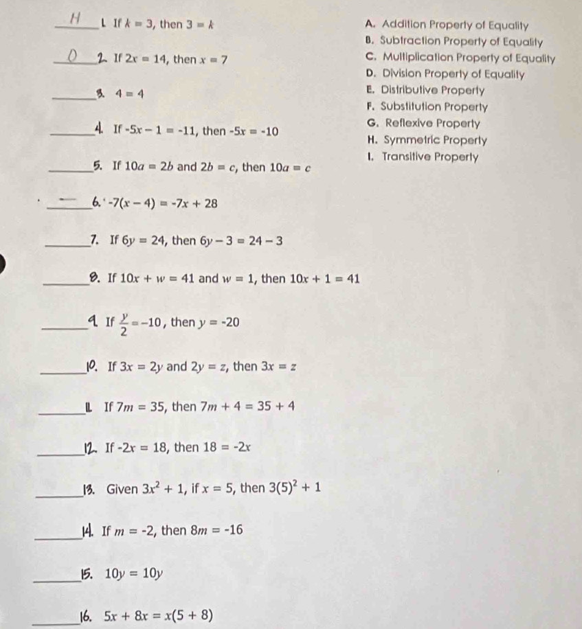 If k=3 , then 3=k A. Addition Property of Equality
B. Subtraction Property of Equality
_2、 If 2x=14 ,then x=7 C. Multiplication Property of Equality
D. Division Property of Equality
_ 4=4
E. Distributive Property
F.Substitution Property
G. Reflexive Property
_A. If -5x-1=-11 , then -5x=-10
H. Symmetric Property. Transitive Property
_5. If 10a=2b and 2b=c , then 10a=c
_6. -7(x-4)=-7x+28
_7. If 6y=24 , then 6y-3=24-3
_8. If 10x+w=41 and w=1 , then 10x+1=41
_q If  y/2 =-10 , then y=-20
_10. If 3x=2y and 2y=z , then 3x=z
_l If 7m=35 , then 7m+4=35+4
_12. If -2r=18 , then 18=-2x
_
13. Given 3x^2+1 , if x=5 , then 3(5)^2+1
_
14. If m=-2 , then 8m=-16
_
15. 10y=10y
_16. 5x+8x=x(5+8)