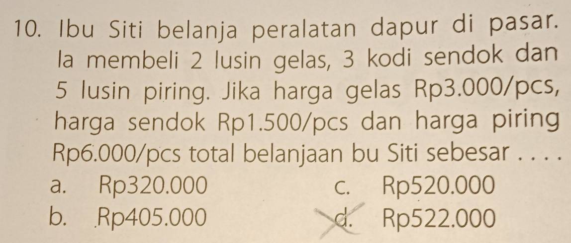 Ibu Siti belanja peralatan dapur di pasar.
la membeli 2 lusin gelas, 3 kodi sendok dan
5 lusin piring. Jika harga gelas Rp3.000/pcs,
harga sendok Rp1.500/pcs dan harga piring
Rp6.000/pcs total belanjaan bu Siti sebesar . . . .
a. Rp320.000 c. Rp520.000
b. Rp405.000 d. Rp522.000