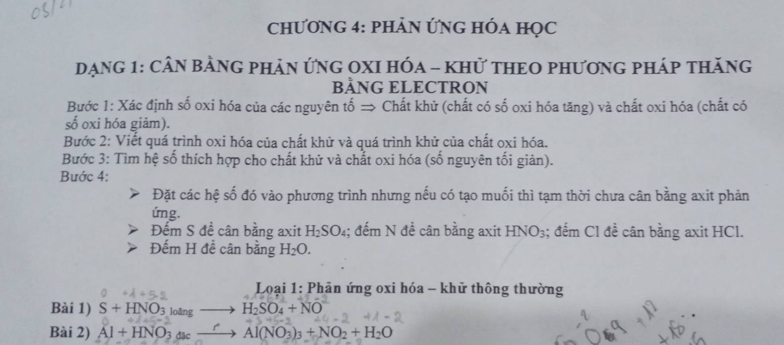 CHƯơNG 4: pHảN ỨNG HÓA HọC 
DẠNG 1: CÂN BẢNG PHẢN ỨNG OXI HÓA - KHử THEO PHƯơNG PHÁP THăNG 
BẢNG ELECTRON 
Bước 1: Xác định số oxi hóa của các nguyên tố → Chất khử (chất có số oxi hóa tăng) và chất oxi hóa (chất có 
số oxi hóa giảm). 
Bước 2: Viết quá trình oxi hóa của chất khử và quá trình khử của chất oxi hóa. 
Bước 3: Tìm hệ số thích hợp cho chất khử và chất oxi hóa (số nguyên tối giản). 
Bước 4: 
Đặt các hệ số đó vào phương trình nhưng nếu có tạo muối thì tạm thời chưa cân bằng axit phản 
ứng. 
Đếm S đề cân bằng axit H_2SO_4; đếm N để cân bằng axit HNO_3; đếm Cl đề cân bằng axit HCl. 
Đếm H đề cân bằng H_2O. 
* Loại 1: Phản ứng oxi hóa - khử thông thường 
Bài 1) S+HNO_3 loāng H_2SO_4+NO
Bài 2) Al+HNO_3 đặc
Al(NO_3)_3+NO_2+H_2O