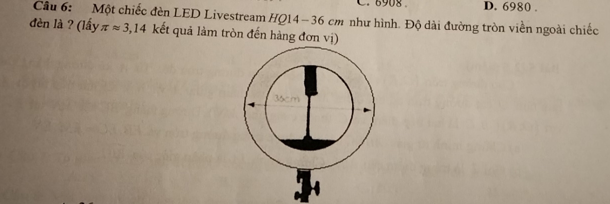 6908 。 D. 6980. 
Câu 6: Một chiếc đèn LED Livestream HQ14- 36 cm như hình. Độ dài đường tròn viền ngoài chiếc 
đèn là ? (lấy π approx 3,14 kết quả làm tròn đến hàng đơn vị)