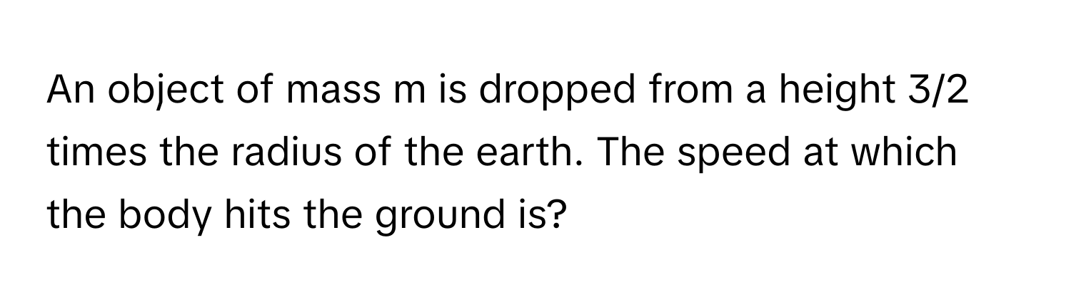 An object of mass m is dropped from a height 3/2 times the radius of the earth. The speed at which the body hits the ground is?