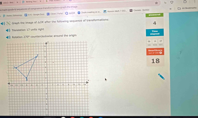 Unt 2 - Wvo Whông Your
n/math/grade-8/sequences-of-congruence-transformations-graph-the-image
Home | Schoology K+K - Google Docs Clever | Portal quizlet Zoom meeting on w.. Honors Math 7 202.. Classes - Quizizz »
All Bookmarks
answered
Graph the image of ΔIK after the following sequence of transformations:
4
Translation 17 units right
counterclockwise around the origin elapsed Time
0 14 27
)( 12N SC
SmartScore
out of 100 Ω
18