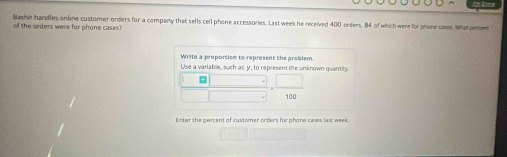 Im Dane 
Bashir handles online customer orders for a company that sells cell phone accessories. Last week he received 400 orders, 84 of which were for phone cases. What pennent 
of the orders were for phone cases? 
Write a proportion to represent the problem. 
Use a variable, such as y, to represent the unknown quantity.
 | /□   -= □ /100 
□ 
Enter the percent of customer orders for phone cases last week. 
□ 