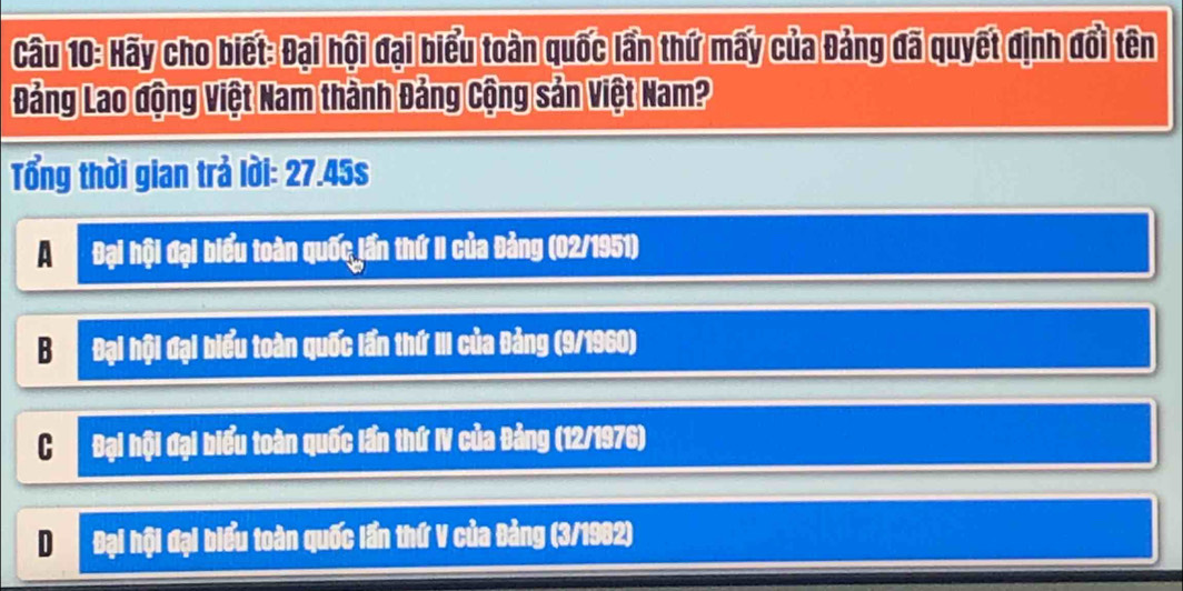 Hãy cho biết: Đại hội đại biểu toàn quốc lần thứ mấy của Đảng đã quyết định đổi tên
Đảng Lao động Việt Nam thành Đảng Cộng sản Việt Nam?
Tổng thời gian trả lời: 27.45s
A Đại hội đại biểu toàn quốc jần thứ II của Đảng (02/1951)
B Đại hội đại biểu toàn quốc lần thứ III của Đảng (9/1960)
C Đại hội đại biểu toàn quốc lần thứ IV của Đảng (12/1976)
D Đại hội đại biểu toàn quốc lần thứ V của Đảng (3/1982)