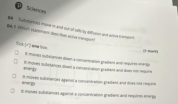 Sciences
04 Substances move in and out of cells by diffusion and active transport.
04.1 Which statement describes active transport?
Tick [△] one box.
[1 mark]
It moves substances down a concentration gradient and requires energy
It moves substances down a concentration gradient and does not require
energy
It moves substances against a concentration gradient and does not require
energy
It moves substances against a concentration gradient and requires energy