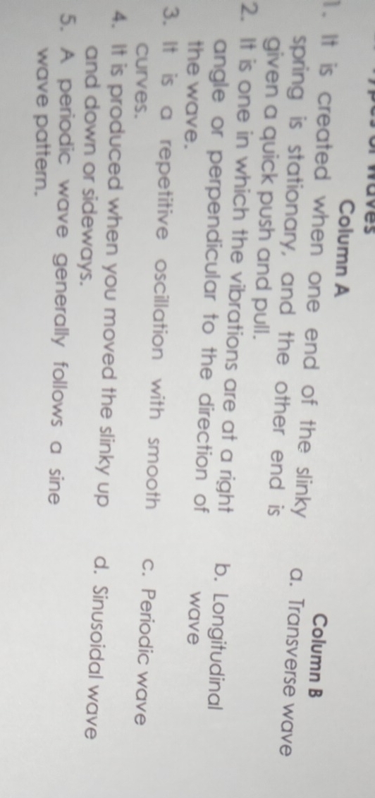 vaves
Column A
Column B
1. It is created when one end of the slinky a. Transverse wave
spring is stationary, and the other end is
given a quick push and pull.
2. It is one in which the vibrations are at a right b. Longitudinal
angle or perpendicular to the direction of
the wave. wave
3. It is a repetitive oscillation with smooth c. Periodic wave
curves.
4. It is produced when you moved the slinky up d. Sinusoidal wave
and down or sideways.
5. A periodic wave generally follows a sine
wave pattern.