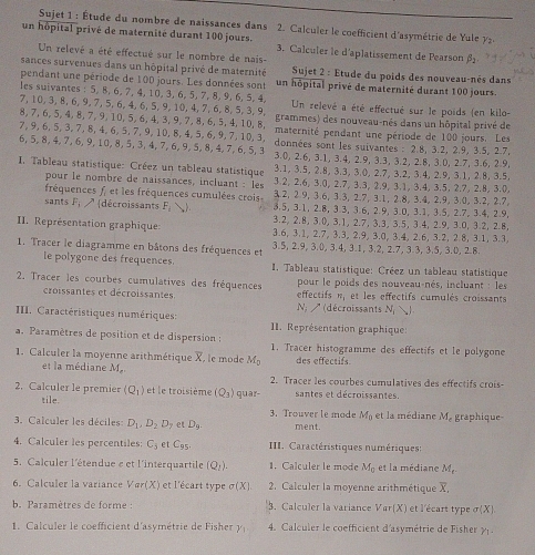 Sujet 1 : Étude du nombre de naissances dans 2. Calculer le coefficient d'asymétrie de Yule   
un hôpital privé de maternité durant 100 jours. 3. Calculer le d'aplatissement de Pearson beta _2
Un relevé a été effectué sur le nombre de nais-
sances survenues dans un hôpital privé de maternité  Sujet 2 : Etude du poids des nouveau-nés dans
pendant une période de 100 jours. Les données sont un hôpital privé de maternité durant 100 jours.
les suivantes : 5. 8, 6, 7, 4, 10, 3, 6, 5, 7, 8, 9, 6, 5, 4, Un relevé a été effectué sur le poids (en kilo-
7, 10, 3, 8, 6, 9, 7, 5, 6, 4, 6, 5, 9, 10, 4, 7, 6, 8, 5, 3, 9. grammes) des nouveau-nés dans un hôpital privé de
8, 7,6, 5, 4, 8, 7, 9, 10, 5, 6, 4, 3, 9, 7, 8, 6, 5, 4, 10, 8, maternité pendant une période de 100 jours. Les
7, 9, 6, 5, 3, 7, 8, 4, 6, 5, 7, 9, 10, 8, 4, 5, 6, 9, 7, 10, 3, données sont les suivantes : 2.8, 3.2, 2.9, 3.5, 2.7,
6, 5, 8, 4, 7, 6, 9, 10, 8, 5, 3, 4, 7, 6, 9, 5, 8, 4,7, 6, 5, 3 3.0, 2.6, 3.1, 3.4, 2.9, 3.3, 3.2, 2.8, 3.0, 2.7, 3.6, 2.9,
3.1, 3.5, 2.8, 3.3, 3.0, 2.7, 3.2, 3.4, 2.9, 3.1, 2.8, 3.5,
* I. Tableau statistique: Créez un tableau statistique 3.2, 2.6, 3.0, 2.7, 3.3, 2.9, 3.1, 3.4, 3.5, 2.7, 2.8, 3.0,
pour le nombre de naissances, incluant : les 3.2, 2 9, 3.6, 3.3, 2.7, 3.1, 2.8, 3.4, 2.9, 3.0, 3.2, 2.7
fréquences f, et les fréquences cumulées crois 3.5, 3.1, 2.8, 3.3, 3.6, 2.9, 3.0, 3.1, 3.5, 2.7, 3.4, 2.9,
sants F_i A décroissants F_i ) 3.2, 2.8, 3.0, 3.1, 2.7, 3.3, 3.5, 3.4, 2.9, 3.0, 3.2, 2.8,
II. Représentation graphique: 3.6, 3.1, 2.7, 3.3, 2.9, 3.0, 3.4, 2.6, 3.2, 2 8, 3.1, 3.3,
1. Tracer le diagramme en bâtons des fréquences et 3.5, 2.9, 3.0, 3.4, 3.1, 3.2, 2.7, 3.3, 3.5, 3.0, 2.8.
le polygone des frequences.  I. Tableau statistique: Créez un tableau statistique
2. Tracer les courbes cumulatives des fréquences effectifs pour le poids des nouveau-nés, incluant : les
croissantes et décroissantes. et les effectifs cumulés croissants
vector PF
N (décroissants N_1 
IIII. Caractéristiques numériques:  II. Représentation graphique:
a. Paramètres de position et de dispersion : 1. Tracer histogramme des effectifs et le polygone
1. Calculer la moyenne arithmétique X, le mode M_0 des effectifs
et la médiane M_n.
2. Tracer les courbes cumulatives des effectifs crois-
2. Calculer le premier (Q_1) et le troisième (Q_1) quar- santes et décroissantes.
tile.
3.Trouver le mode M_0 et la médiane M, graphique
3. Calculer les déciles: D_1,D_2D_2 et D_9 ment.
4. Calculer les percentiles: C_3  C_95 IIII. Caractéristiques numériques:
5. Calculer l'étendue e et l'interquartile (Q_1). 1. Calculer le mode M_0 et la médiane M_r
6. Cal culer la variance (X) et l'écart type sigma (X) 2. Calculer la moyenne arithmétique overline X,
b. Paramètres de forme : 3. Calculer la variance Var(X) et l'écart type sigma (X)
1. Calculer le coefficient d'asymétrie de Fisher gamma _1 4. Calculer le coefficient d'asymétrie de Fisher Y1-