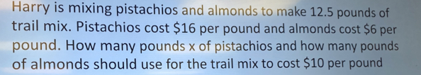 Harry is mixing pistachios and almonds to make 12.5 pounds of 
trail mix. Pistachios cost $16 per pound and almonds cost $6 per
pound. How many pounds x of pistachios and how many pounds
of almonds should use for the trail mix to cost $10 per pound