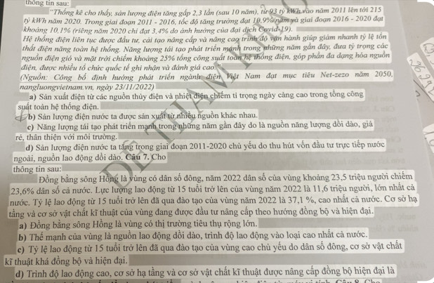 thống tin sau:
''Thống kê cho thấy, sản lượng điện tăng gấp 2,3 lần (sau 10 năm), từ 93 tỷ kWh vào năm 2011 lên tới 215
tỷ kWh năm 2020. Trong giai đoạn 2011 - 2016, tốc độ tăng trưởng đạt 10,9% năm và giai đoạn 2016 - 2020 đạt
khoảng 10,1% (riêng năm 2020 chi đạt 3,4% do ảnh hướng của đại dịch Cavid-19).
Hệ thống điện liên tục được đầu tư, cải tạo năng cấp và nâng cao trình độ vận hành giúp giám nhanh tỷ lệ tổn
thất điện năng toàn hệ thống. Năng lượng tái tạo phát triển mạnh trong những năm gần đây, đưa tỷ trọng các
nguồn điện gió và mặt trời chiếm khoảng 25% tổng công suất toàn hệ thống điện, góp phần đa dạng hóa nguồn
điện, được nhiều tổ chức quốc tế ghi nhận và đánh giá cao
(Nguồn: Công bố định hướng phát triển ngành điện Việt Nam đạt mục tiêu Net-zezo năm 2050,
nangluongvietnam.vn, ngày 23/11/2022)
a) Sản xuất điện từ các nguồn thủy điện và nhiệt điện chiếm tỉ trọng ngày cảng cao trong tổng công
suất toàn hệ thống điện.
b) Sản lượng điện nước ta được sản xuất từ nhiều nguồn khác nhau.
c) Năng lượng tái tạo phát triển mạnh trong những năm gần đây do là nguồn năng lượng dồi dào, giá
rẻ, thân thiện với môi trường.
d) Sản lượng điện nước ta tăng trong giai đoạn 2011-2020 chủ yếu do thu hút vốn đầu tư trực tiếp nước
ngoài, nguồn lao động dổi dảo. Câu 7. Cho
thông tin sau:
Đồng bằng sông Hồng là vùng có dân số đông, năm 2022 dân số của vùng khoảng 23,5 triệu người chiếm
23,6% dân số cả nước. Lực lượng lao động từ 15 tuổi trở lên của vùng năm 2022 là 11,6 triệu người, lớn nhất cả
nước. Tỷ lệ lao động từ 15 tuổi trở lên đã qua đào tạo của vùng năm 2022 là 37,1 %, cao nhất cả nước. Cơ sở hạ
tằng và cơ sở vật chất kĩ thuật của vùng đang được đầu tư nâng cấp theo hướng đồng bộ và hiện đại.
a) Đồng bằng sông Hồng là vùng có thị trường tiêu thụ rộng lớn.
b) Thế mạnh của vùng là nguồn lao động dồi dào, trình độ lao động vào loại cao nhất cả nước.
c) Tỷ lệ lao động từ 15 tuổi trở lên đã qua đảo tạo của vùng cao chủ yếu do dân số đông, cơ sở vật chất
kĩ thuật khá đồng bộ và hiện đại.
d) Trình độ lao động cao, cơ sở hạ tằng và cơ sở vật chất kĩ thuật được nâng cấp đồng bộ hiện đại là