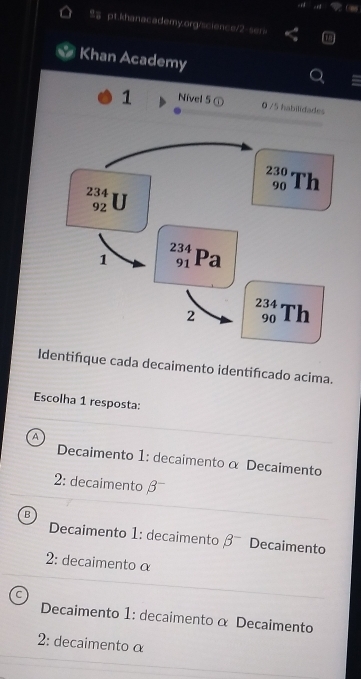 Cm
pt.khanacademy.org/science/2-ser>
Khan Academy
Identifque cada decaimento identifcado acima.
Escolha 1 resposta:
A
Decaimento 1: decaimento α Decaimento
2: decaimento β
B
Decaimento 1: decaimento beta^- Decaimento
2: decaimento α
Decaimento 1: decaimento α Decaimento
2: decaimento α