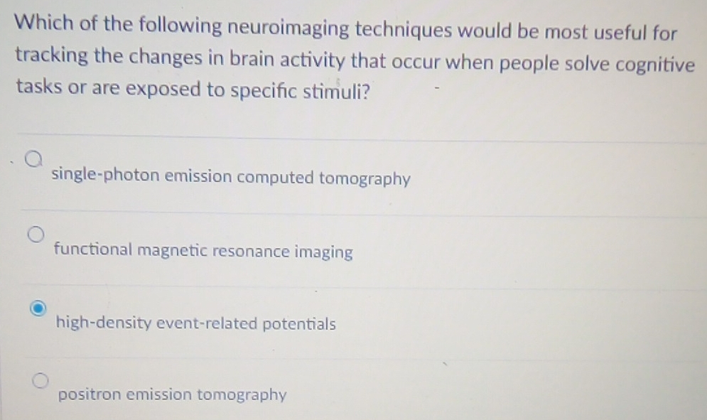 Which of the following neuroimaging techniques would be most useful for
tracking the changes in brain activity that occur when people solve cognitive
tasks or are exposed to specifc stimuli?
single-photon emission computed tomography
functional magnetic resonance imaging
high-density event-related potentials
positron emission tomography