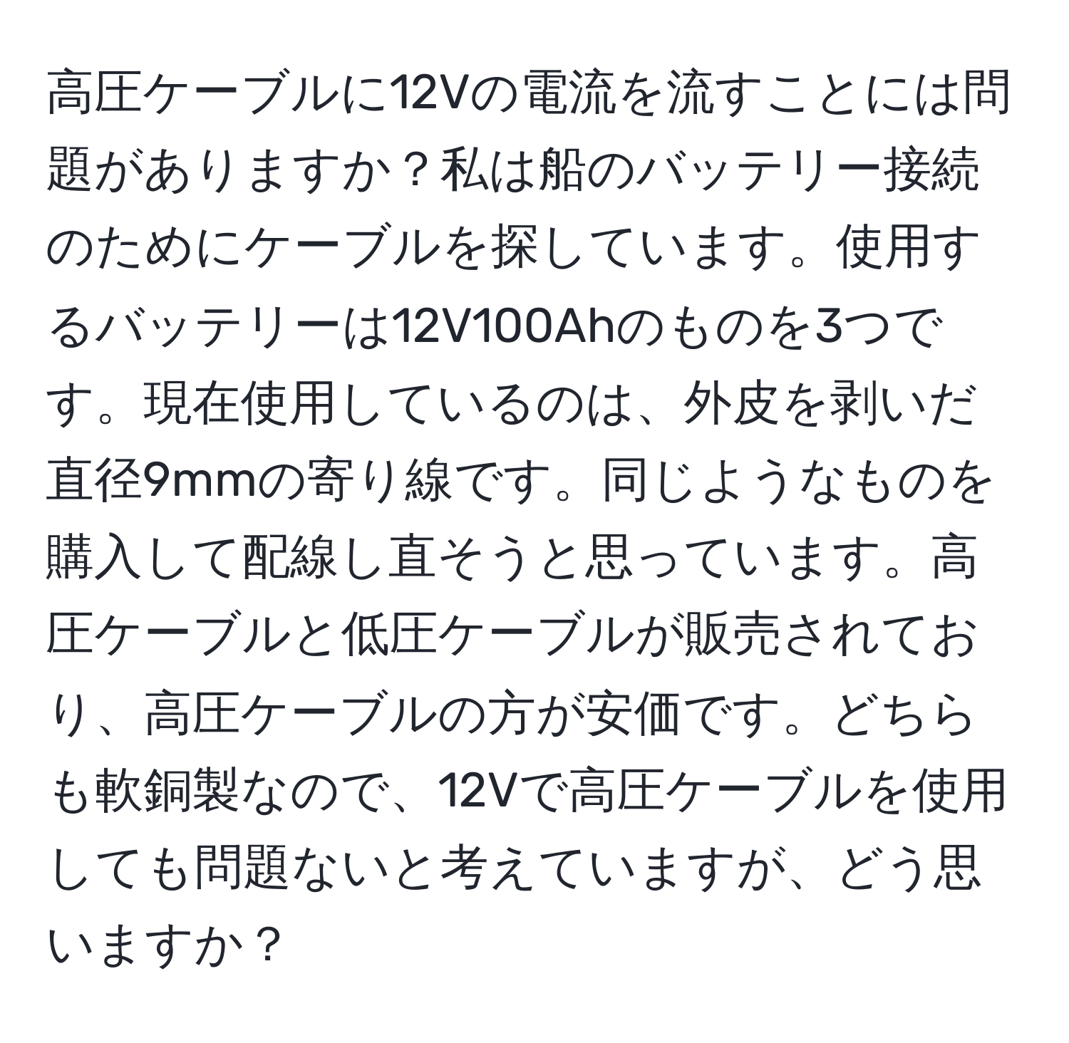 高圧ケーブルに12Vの電流を流すことには問題がありますか？私は船のバッテリー接続のためにケーブルを探しています。使用するバッテリーは12V100Ahのものを3つです。現在使用しているのは、外皮を剥いだ直径9mmの寄り線です。同じようなものを購入して配線し直そうと思っています。高圧ケーブルと低圧ケーブルが販売されており、高圧ケーブルの方が安価です。どちらも軟銅製なので、12Vで高圧ケーブルを使用しても問題ないと考えていますが、どう思いますか？