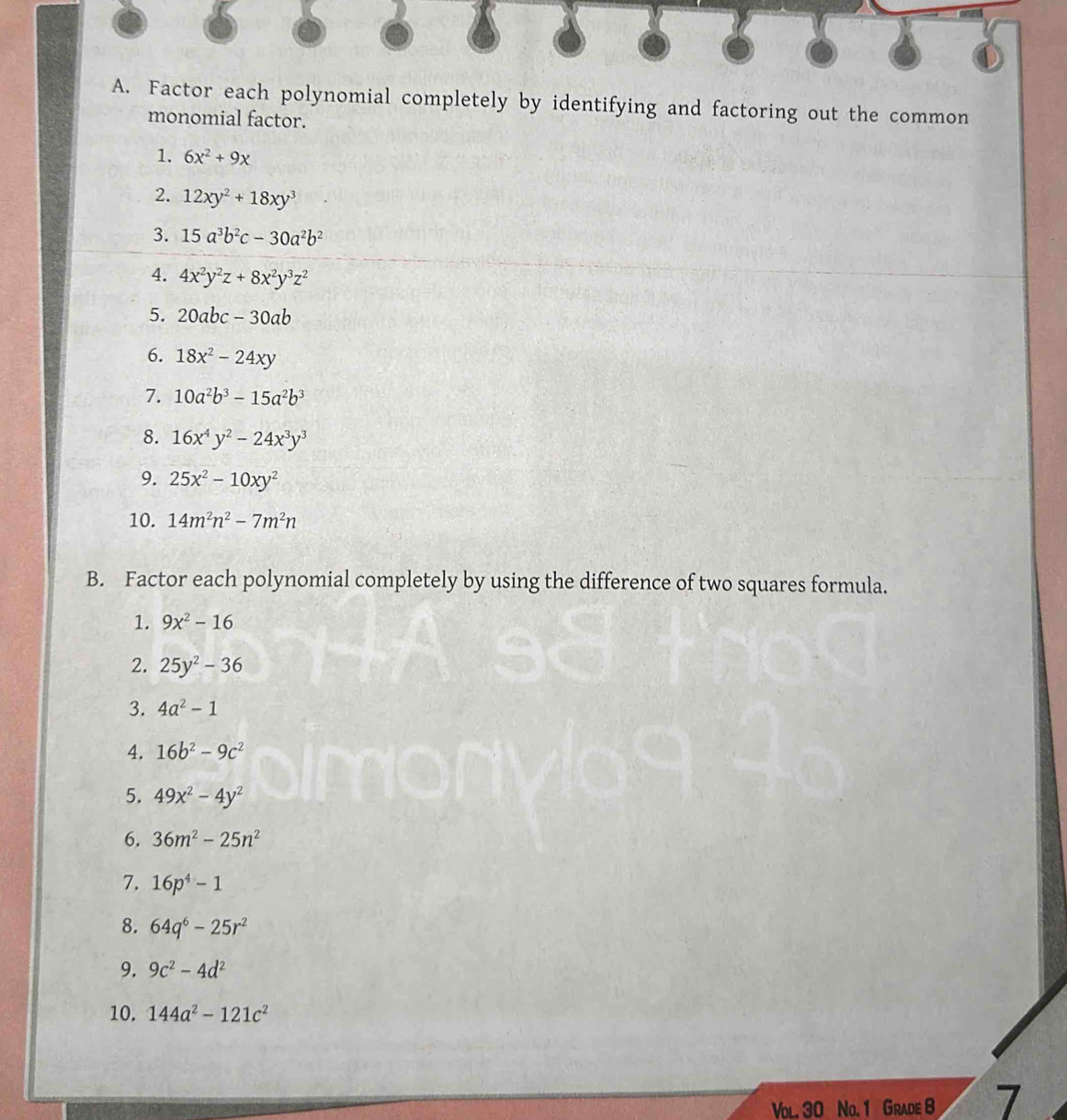 Factor each polynomial completely by identifying and factoring out the common 
monomial factor. 
1. 6x^2+9x
2. 12xy^2+18xy^3
3. 15a^3b^2c-30a^2b^2
4. 4x^2y^2z+8x^2y^3z^2
5. 20abc-30ab
6. 18x^2-24xy
7. 10a^2b^3-15a^2b^3
8. 16x^4y^2-24x^3y^3
9. 25x^2-10xy^2
10. 14m^2n^2-7m^2n
B. Factor each polynomial completely by using the difference of two squares formula. 
1. 9x^2-16
2. 25y^2-36
3. 4a^2-1
4. 16b^2-9c^2
5. 49x^2-4y^2
6. 36m^2-25n^2
7. 16p^4-1
8. 64q^6-25r^2
9. 9c^2-4d^2
10. 144a^2-121c^2
Vol. 30 No. 1 Grade 8 7