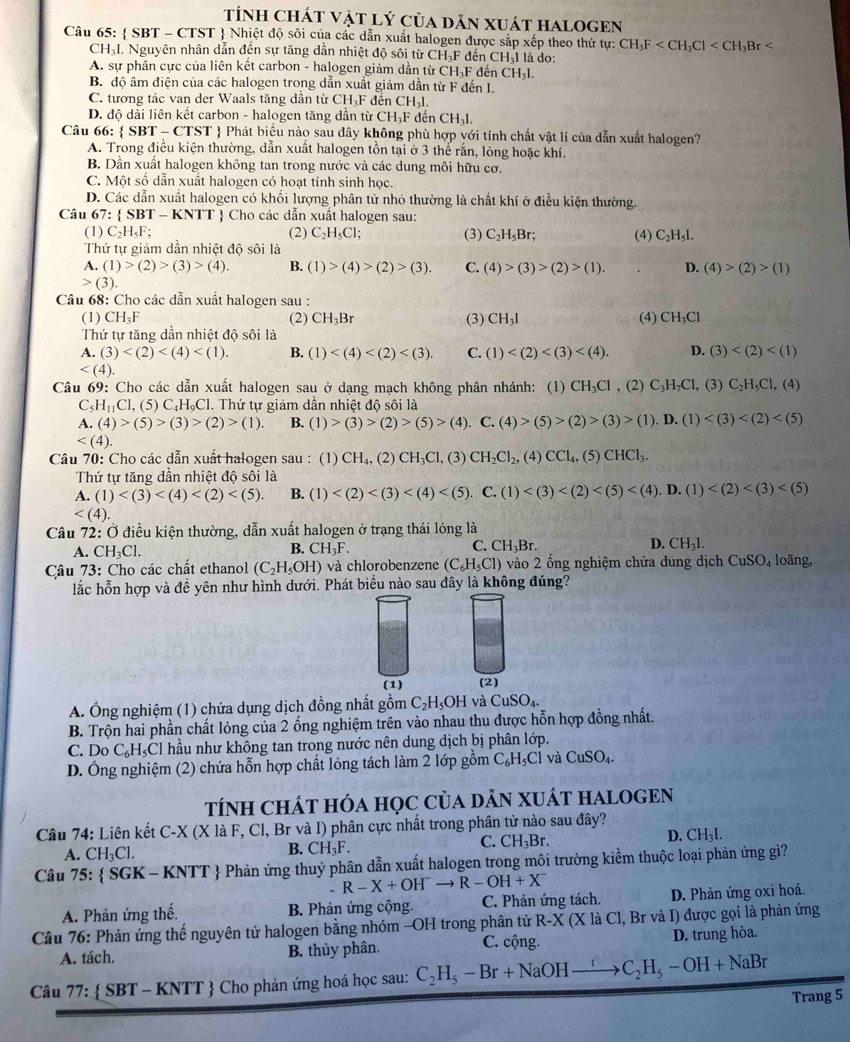 TÍNH CHÁT VậT Lý của dẫN XUÁT HALOGEN
Câu 65:  SBT - CTST  Nhiệt độ sôi của các dẫn xuất halogen được sắp xếp theo thứ ty:CH_3F
CH₃I. Nguyên nhân dẫn đến sự tăng dẫn nhiệt độ sôi từ CH₃F đến CH₃I là do:
A. sự phân cực của liên kết carbon - halogen giảm dần từ ở CH_3F đến CH_3I.
B. độ âm điện của các halogen trong dẫn xuất giảm dần từ F đến I.
C. tương tác van der Waals tăng dần từ CH_3F đến CH_3I.
D. độ dài liên kết carbon - halogen tăng dần từ CH_3Fd tến CH_3I.
Câu 66:  SBT - CTST  Phát biểu nào sau đây không phù hợp với tính chất vật lí của dẫn xuất halogen?
A. Trong điều kiện thường, dẫn xuất halogen tồn tại ở 3 thể rắn, lông hoặc khí.
B. Dần xuất halogen không tan trong nước và các dung môi hữu cơ.
C. Một số dẫn xuất halogen có hoạt tính sinh học.
D. Các dẫn xuất halogen có khối lượng phân tử nhỏ thường là chất khí ở điều kiện thường.
Câu b/ :  S BT- KNTT  Cho các dẫn xuất halogen sau:
(1) C_2H_5F (2) C_2H_5Cl; (3) C_2H_5Br. (4) C_2H_5I.
Thứ tự giảm dần nhiệt độ sôi là
A. (1)>(2)>(3)>(4). B. (1)>(4)>(2)>(3). C. (4)>(3)>(2)>(1). D. (4)>(2)>(1)
(3).
Câu 68: Cho các dẫn xuất halogen sau :
(1) CH_3F (2) CH_3Br (3) CH_3I (4) CH_3Cl
Thứ tự tăng dần nhiệt độ sôi là
A. (3) B. (1) C. (1) D. (3)

Câu 69: Cho các dẫn xuất halogen sau ở dạng mạch không phân nhánh: (1) CH_3Cl , (2) C_3H_7Cl , (3) C_2H_5Cl,(4)
Cs H_11Cl , (5) C₄H₉Cl. Thứ tự giảm dần nhiệt độ sôi là
A. (4)>(5)>(3)>(2)>(1). B. (1)>(3)>(2)>(5)>(4).. C. (4)>(5)>(2)>(3)>(1).D.(1)

Câu 70: Cho các dẫn xuất halogen sau : (1) CH_4, (2) CH_3Cl,(3) CH_2Cl_2,(4)CCl_4,(5)CHCl_3.
Thứ tự tăng dần nhiệt độ sôi là
A. (1) B. (1)

Câu 72: Ở điều kiện thường, dẫn xuất halogen ở trạng thái lỏng là
D.
A. CH_3Cl.
B. CH_3F. C. CH_3Br. CH_3I.
Câu 73: Cho các chất ethanol (C_2H_5OH) và chlorobenzene (C_6H_5Cl) - vào 2 ống nghiệm chứa dung dịch CuSO_4 loãng,
lắc hỗn hợp và để yên như hình dưới. Phát biểu nào sau đây là không đúng?
(1) (2)
A. Ông nghiệm (1) chứa dụng dịch đồng nhất gồm C_2H_5OH và CuSO_4.
B. Trộn hai phần chất lỏng của 2 ống nghiệm trên vào nhau thu được hỗn hợp đồng nhất.
C. Do C₆H₅Cl hầu như không tan trong nước nên dung dịch bị phân lớp.
D. Ống nghiệm (2) chứa hỗn hợp chất lỏng tách làm 2 lớp gồm C_6H_5Cl và CuSO_4.
TÍNH CHÁT HÓA HọC CủA DẵN XUÁT HALOGEN
Câu 74: Liên kết C-X (X là F, Cl, Br và I) phân cực nhất trong phân tử nào sau đây?
A. CH_3Cl.
B. CH_3F
C. CH_3Br. D. CH₃I.
Câu 75:  SGK - KNTT  Phản ứng thuỷ phân dẫn xuất halogen trong môi trường kiềm thuộc loại phản ứng gì?
- R-X+OH^-to R-OH+X^-
A. Phản ứng thế. B. Phản ứng cộng. C. Phản ứng tách. D. Phản ứng oxi hoá.
Câu 76: Phản ứng thế nguyên tử halogen bằng nhóm -OH trong phân tử R-X (X là Cl, Br và I) được gọi là phản ứng
C. cộng.
A. tách. B. thủy phân. D. trung hòa.
Câu 77:  SBT - KNTT  Cho phản ứng hoá học sau: C_2H_5-Br+NaOHto C_2H_5-OH+NaBr
Trang 5