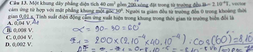 Một khung dây phẳng diện tích 40cm^2 gồm 200 vòng đặt trong từ trường đều B=2.10^(-4)T , vector
cảm ứng từ hợp với mặt phẳng khung một góc 30° 7 Người ta giảm đều từ trường đến 0 trong khoảng thời
gian 0,01 s. Tính suất điện động cảm ứng xuất hiện trong khung trong thời gian từ trường biển đổi là
A. 0,04 V.
B. 0,008 V.
C. 0,004 V.
D. 0,002 V.