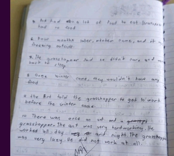 hnt had n a lot of food to eat Gratepoo 
had no food 
pour monthe later, minter came, and it 
freezing outside. 
. The grasshopper said he didn't care and m 
back to sleep 
8 once winter came, they wouldn't have any 
food 
a the Art told the grasshopper to get to work 
before the winter came. 
10 There was once an ant and 
grasshopper. The ant was very hardworking. He 
worked all day on mg go and night. The grasshoppe 
was very lazy. He did not work at all.