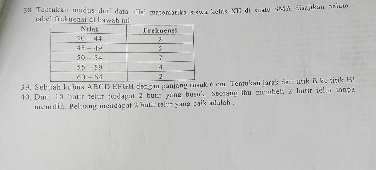 Tentukan modus dari data nilai matematika siswa kelas XII di suatu SMA disajikan dalam 
tabel frekuensi di bawah in 
39. Sebuah kubus ABCD EFGH dengan panjang rusuk 6 cm. Tentukan jarak dari titik B ke titik H! 
40. Dari 10 butir telur terdapat 2 butir yang busuk. Seorang ibu membeli 2 butir telur tanpa 
memilih. Peluang mendapat 2 butir telur yang baik adalah .