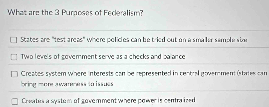 What are the 3 Purposes of Federalism?
States are “test areas” where policies can be tried out on a smaller sample size
Two levels of government serve as a checks and balance
Creates system where interests can be represented in central government (states can
bring more awareness to issues
Creates a system of government where power is centralized