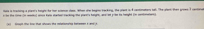 Kala is tracking a plant's height for her science class. When she begins tracking, the plant is 4 centimeters tall. The plant then grows 2 centime
x be the time (in weeks) since Kala started tracking the plant's height, and let y be its height (in centimeters). 
(a) Graph the line that shows the relationship between x and y.