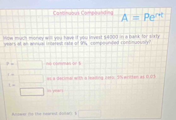 Continuous Compounding A=Pe^(r· t)
How much money will you have if you invest $4000 in a bank for sixty
years at an annual interest rate of 9% compounded continuously?
P=□ no commas or $
t= □ /□   as a decimal with a leading zero: 5% written as 0.05
in years
Answer (to the nearest dollar): S □