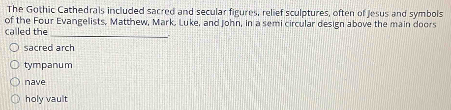 The Gothic Cathedrals included sacred and secular figures, relief sculptures, often of Jesus and symbols
of the Four Evangelists, Matthew, Mark, Luke, and John, in a semi circular design above the main doors
called the_
.
sacred arch
tympanum
nave
holy vault