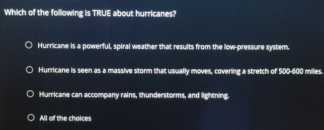 Which of the following is TRUE about hurricanes?
Hurricane is a powerful, spiral weather that results from the low-pressure system.
Hurricane is seen as a massive storm that usually moves, covering a stretch of 500-600 miles.
Hurricane can accompany rains, thunderstorms, and lightning.
All of the choices