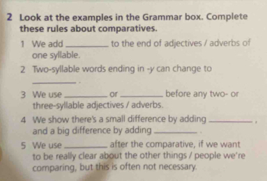 Look at the examples in the Grammar box. Complete 
these rules about comparatives. 
1 We add _to the end of adjectives / adverbs of 
one syllable. 
2 Two-syllable words ending in -y can change to 
_ 
. 
3 We use _or _before any two- or 
three-syllable adjectives / adverbs. 
4 We show there's a small difference by adding_ 
and a big difference by adding _. 
5 We use _after the comparative, if we want 
to be really clear about the other things / people we're 
comparing, but this is often not necessary.