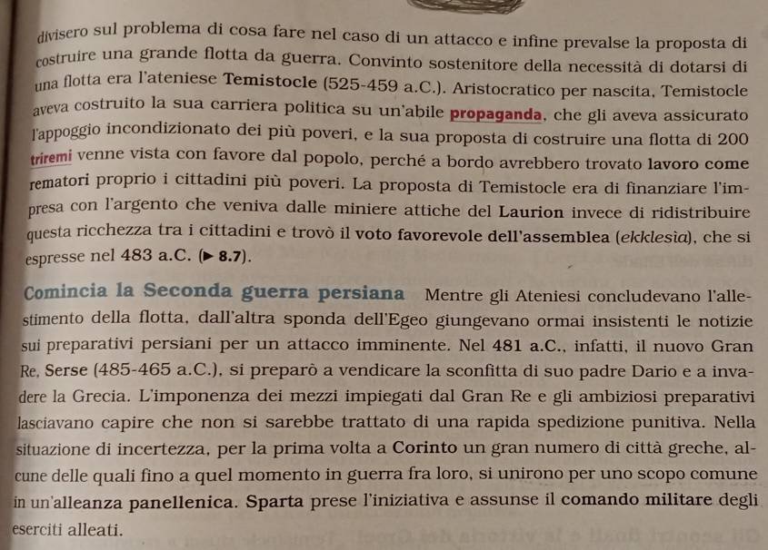 divisero sul problema di cosa fare nel caso di un attacco e infine prevalse la proposta di
costruire una grande flotta da guerra. Convinto sostenitore della necessità di dotarsi di
una flotta era l’ateniese Temistocle (525-459 a.C.). Aristocratico per nascita, Temistocle
aveva costruito la sua carriera politica su un abile propaganda, che gli aveva assicurato
l'appoggio incondizionato dei più poveri, e la sua proposta di costruire una flotta di 200
triremi venne vista con favore dal popolo, perché a bordo avrebbero trovato lavoro come
rematori proprio i cittadini più poveri. La proposta di Temistocle era di finanziare l'im-
presa con l'argento che veniva dalle miniere attiche del Laurion invece di ridistribuire
questa ricchezza tra i cittadini e trovò il voto favorevole dell'assemblea (ekklesìa), che si
espresse nel 483 a.C. (▶ 8.7).
Comincia la Seconda guerra persiana Mentre gli Ateniesi concludevano l'alle-
stimento della flotta, dall'altra sponda dell'Egeo giungevano ormai insistenti le notizie
sui preparativi persiani per un attacco imminente. Nel 481 a.C., infatti, il nuovo Gran
Re, Serse (485-465 a.C.), si preparò a vendicare la sconfitta di suo padre Dario e a inva-
dere la Grecia. L'imponenza dei mezzi impiegati dal Gran Re e gli ambiziosi preparativi
lasciavano capire che non si sarebbe trattato di una rapida spedizione punitiva. Nella
situazione di incertezza, per la prima volta a Corinto un gran numero di città greche, al-
cune delle quali fino a quel momento in guerra fra loro, si unirono per uno scopo comune
in un alleanza panellenica. Sparta prese l’iniziativa e assunse il comando militare degli
eserciti alleati.