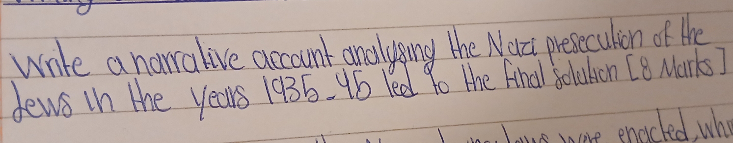 wrte a narralive account analysing the Nact presecution of the 
dewe in the years 1935. 16 led 9o the final Solution [8 Marks] 
ous more enoicted who