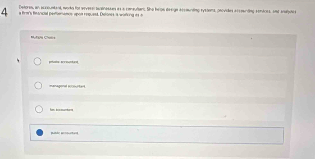 Delores, an accountant, works for several businesses as a consultant. She helps design accounting systems, provides accounting services, and anslyzes
a firm's financial performance upon request. Delores is working as a
Muliple Chaice
private accountant.
managerial accountant.
lax accountan.
public accountant.