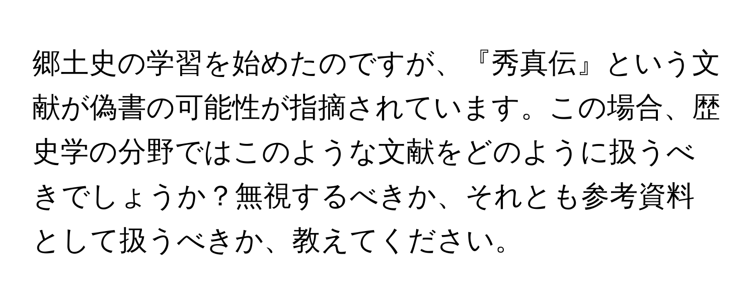 郷土史の学習を始めたのですが、『秀真伝』という文献が偽書の可能性が指摘されています。この場合、歴史学の分野ではこのような文献をどのように扱うべきでしょうか？無視するべきか、それとも参考資料として扱うべきか、教えてください。