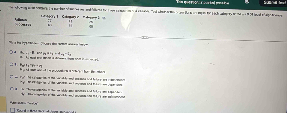 This question: 2 point(s) possible Submit test
The following table contains the number of successes and failures for three categories of a variable. Test whether the proportions are equal for each category at the alpha =0 01 level of significance.
Category 1 Category 2 Category 3
Failures 77 41 35
Successes 63 76 80
State the hypotheses. Choose the correct answer below.
A. H_0:mu _1=E_1 and mu _2=E_2 and mu _3=E_3
H_1 : At least one mean is different from what is expected.
B. H_0:p_1=p_2=p_3
H_1 At least one of the proportions is different from the others.
C. H_0 : The categories of the variable and success and failure are independent.
H_1 : The categories of the variable and success and failure are dependent.
D. H_0 : The categories of the variable and success and failure are dependent.
H_1 : The categories of the variable and success and failure are independent.
What is the P -value?
(Round to three decimal places as needed.)