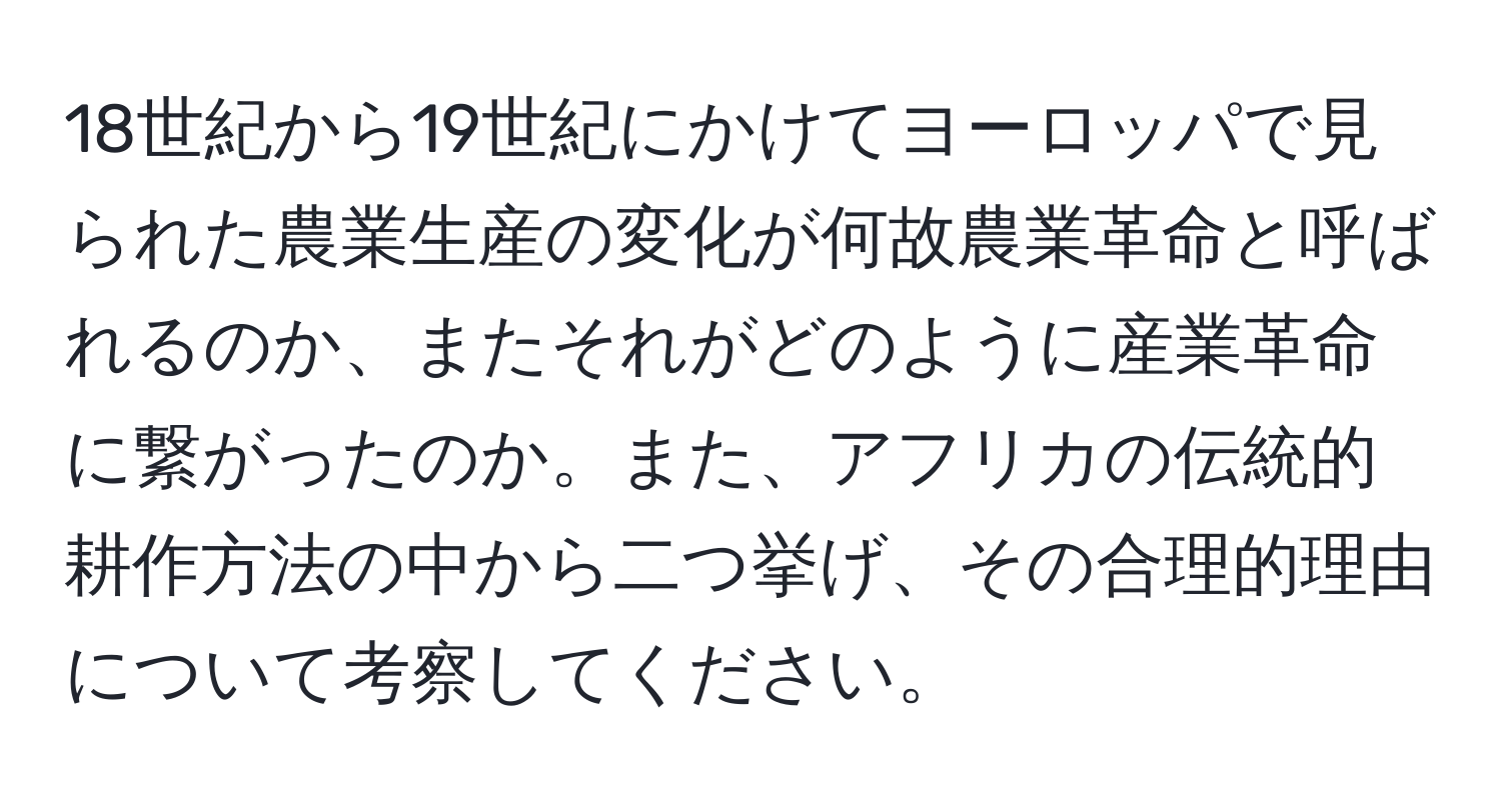 18世紀から19世紀にかけてヨーロッパで見られた農業生産の変化が何故農業革命と呼ばれるのか、またそれがどのように産業革命に繋がったのか。また、アフリカの伝統的耕作方法の中から二つ挙げ、その合理的理由について考察してください。