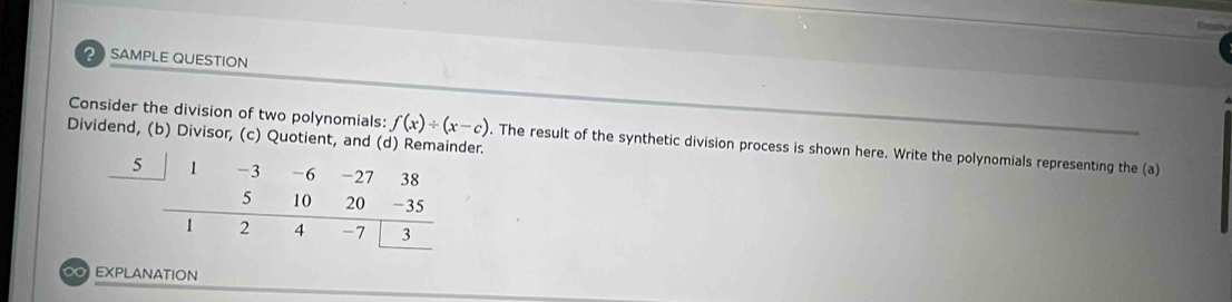 ? SAMPLE QUESTION 
Dividend, (b) Divisor, (c) Quotient, and (d) Remainder. 
Consider the division of two polynomials: f(x)/ (x-c). The result of the synthetic division process is shown here. Write the polynomials representing the (a) 
EXPLANATION