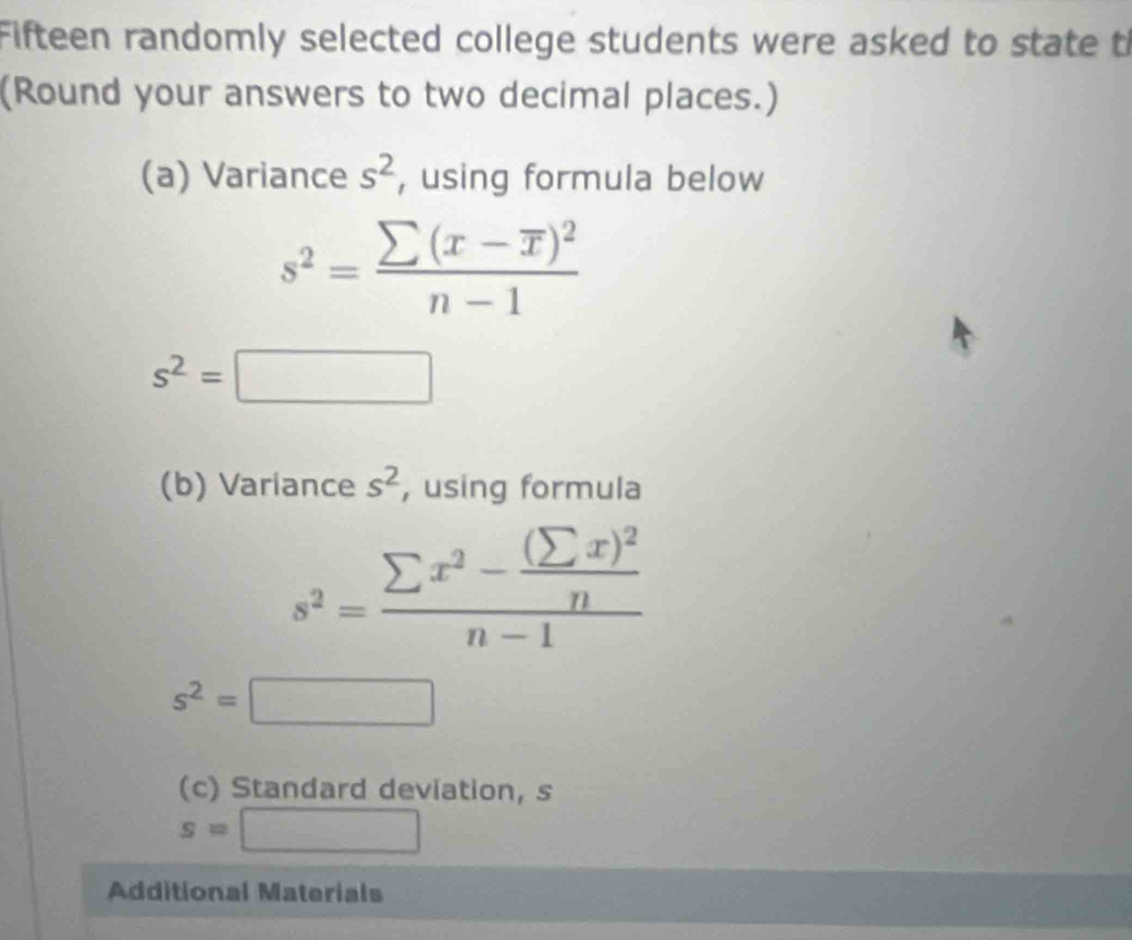 Fifteen randomly selected college students were asked to state t 
(Round your answers to two decimal places.) 
(a) Variance s^2 , using formula below
s^2=frac sumlimits (x-overline x)^2n-1
s^2=□
(b) Variance s^2 , using formula
s^2=frac sumlimits x^2-frac (sumlimits x)^2nn-1
s^2=□  1/2 
(c) Standard deviation, s
□°
Additional Materials