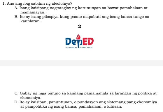 Ano ang ibig sabihin ng ideolohiya?
A. Isang kaisipang nagtataglay ng karunungan sa bawat pamahalaan at
mamamayan.
B. Ito ay isang pilospiya kung paano mapabuti ang isang bansa tungo sa
kaunlaran.
2
DeTED
C. Gabay ng mga pinuno sa kanilang pamamahala sa larangan ng politika at
ekonomiya.
D. Ito ay kaisipan, panuntunan, o pundasyon ang sistemang pang-ekonomiya
at pampolitika ng isang bansa, pamahalaan, o kilusan.