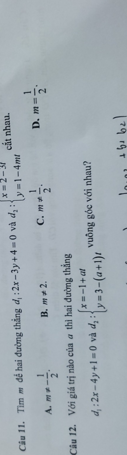 Tìm m để hai đường thẳng d_1:2x-3y+4=0 và d_2:beginarrayl x=2-3t y=1-4mtendarray. cắt nhau.
A. m!= - 1/2 .
B. m!= 2.
C. m!=  1/2 .
D. m= 1/2 . 
Câu 12. Với giá trị nào của a thì hai đường thẳng
d_1:2x-4y+1=0 và d_2:beginarrayl x=-1+at y=3-(a+1)tendarray. vuông góc với nhau?