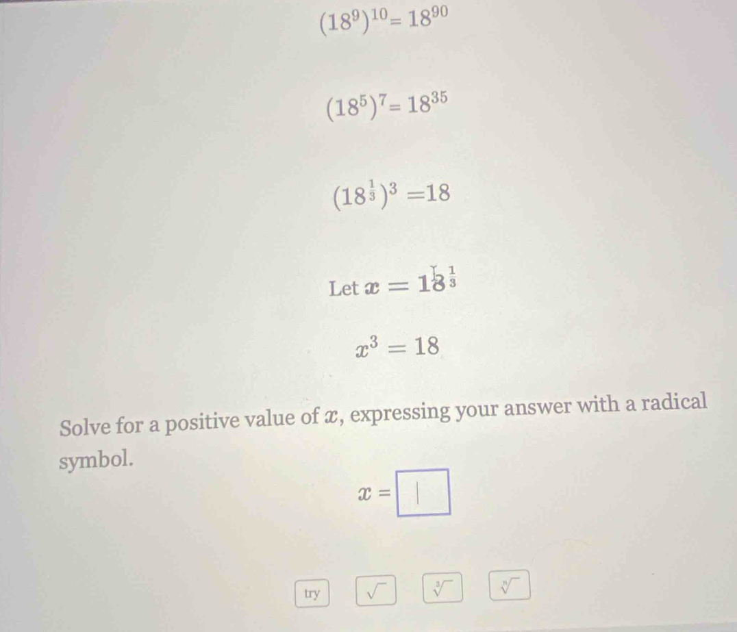 (18^9)^10=18^(90)
(18^5)^7=18^(35)
(18^(frac 1)3)^3=18
Let x=18^(frac 1)3
x^3=18
Solve for a positive value of x, expressing your answer with a radical 
symbol.
x=□
try sqrt() sqrt[3]() sqrt[n]()