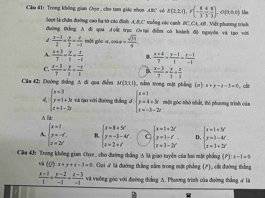 Trong không gian Oxyz , cho tam giác nhọn ABC có E(2;2;1),F(- 8/3 ; 4/3 ; 8/3 ),O(0;0;0) lần
lượt là chân đường cao hạ từ các đỉnh A, B,C xuống các cạnh BC,CA, AB . Viết phương trình
đường thẳng Δ đi qua A cắt trục Ox tại điểm có hoành độ nguyên và tạo với
d :  (x-1)/2 = y/2 = z/-1  một góc alpha ,cos alpha = sqrt(51)/9 .
A.  (x+3)/7 = y/1 = z/-1 
B.  (x+4)/7 = (y-1)/1 = (z-1)/-1 
C.  (x-3)/7 = y/1 = (-z)/1 
D.  (x-3)/7 = y/1 = z/1 
Câu 42: Đường thắng △ di qua điểm M(3;1;1) , nằm trong mặt phẳng (α): x+y-z-3=0 , cắt
d_1:beginarrayl x=3 y=1+3t z=1-2tendarray. và tạo với đường thẳng đ 1 ∵ beginarrayl x=1 y=4+3t z=-3-2tendarray. một góc nhỏ nhất, thì phương trình của
△ la:
A. beginarrayl x=1 y=-t'. z=2t'endarray. B. beginarrayl x=8+5t' y=-3-4t'. z=2+t'endarray. C. beginarrayl x=1+2t' y=1-t'. z=3-2t'endarray. D. beginarrayl x=1+5t' y=1-4t'. z=3+2t'endarray.
Câu 43: Trong không gian Oxyz , cho đường thẳng △ la giao tuyến của hai mặt phẳng (P) n)· z-1=0
và (_ C ):x+y+z-3=0. Gọi đ là đường thẳng nằm trong mặt phẳng (P), cắt đường thẳng
 (x-1)/1 = (y-2)/-1 = (z-3)/-1  và vuông góc với đường thẳng Δ. Phương trình của đường thẳng đ là
7