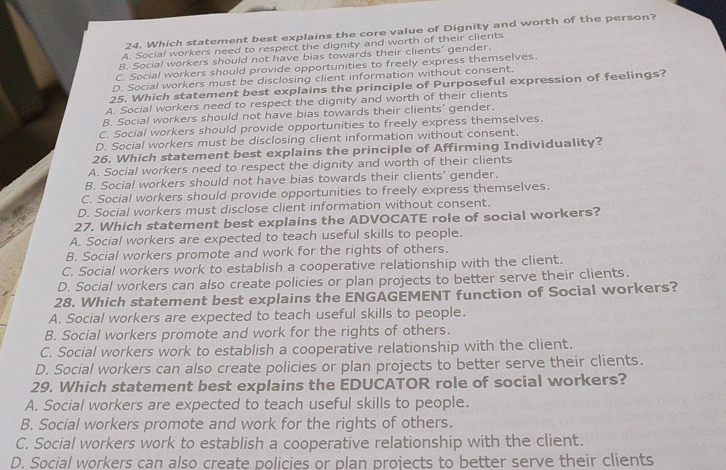 Which statement best explains the core value of Dignity and worth of the person?
A. Social workers need to respect the dignity and worth of their clients
B. Social workers should not have bias towards their clients’ gender.
C. Social workers should provide opportunities to freely express themselves.
D. Social workers must be disclosing client information without consent.
25. Which statement best explains the principle of Purposeful expression of feelings?
A. Social workers need to respect the dignity and worth of their clients
B. Social workers should not have bias towards their clients’ gender.
C. Social workers should provide opportunities to freely express themselves.
D. Social workers must be disclosing client information without consent.
26. Which statement best explains the principle of Affirming Individuality?
A. Social workers need to respect the dignity and worth of their clients
B. Social workers should not have bias towards their clients' gender.
C. Social workers should provide opportunities to freely express themselves.
D. Social workers must disclose client information without consent.
27. Which statement best explains the ADVOCATE role of social workers?
A. Social workers are expected to teach useful skills to people.
B. Social workers promote and work for the rights of others.
C. Social workers work to establish a cooperative relationship with the client.
D. Social workers can also create policies or plan projects to better serve their clients.
28. Which statement best explains the ENGAGEMENT function of Social workers?
A. Social workers are expected to teach useful skills to people.
B. Social workers promote and work for the rights of others.
C. Social workers work to establish a cooperative relationship with the client.
D. Social workers can also create policies or plan projects to better serve their clients.
29. Which statement best explains the EDUCATOR role of social workers?
A. Social workers are expected to teach useful skills to people.
B. Social workers promote and work for the rights of others.
C. Social workers work to establish a cooperative relationship with the client.
D. Social workers can also create policies or plan projects to better serve their clients