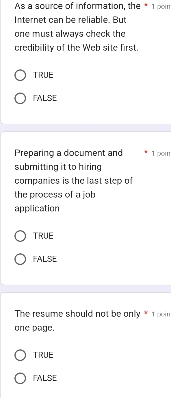 As a source of information, the * 1 poin
Internet can be reliable. But
one must always check the
credibility of the Web site first.
TRUE
FALSE
Preparing a document and 1 poin
submitting it to hiring
companies is the last step of
the process of a job
application
TRUE
FALSE
The resume should not be only * 1 poin
one page.
TRUE
FALSE