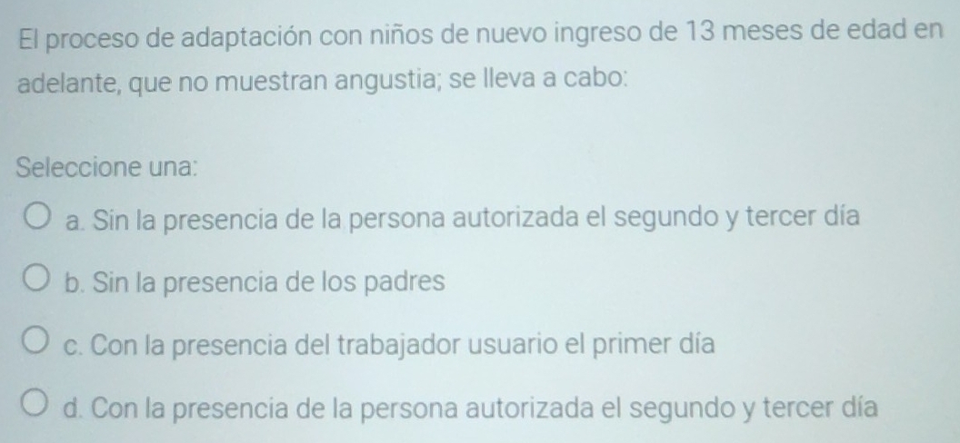 El proceso de adaptación con niños de nuevo ingreso de 13 meses de edad en
adelante, que no muestran angustia; se lleva a cabo:
Seleccione una:
a. Sin la presencia de la persona autorizada el segundo y tercer día
b. Sin la presencia de los padres
c. Con la presencia del trabajador usuario el primer día
d. Con la presencia de la persona autorizada el segundo y tercer día