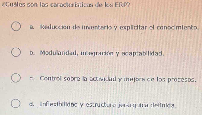 ¿Cuáles son las características de los ERP?
a. Reducción de inventario y explicitar el conocimiento.
b. Modularidad, integración y adaptabilidad.
c. Control sobre la actividad y mejora de los procesos.
d. Inflexibilidad y estructura jerárquica definida.