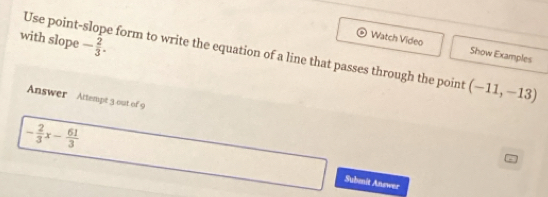 Use point- 
Watch Video Show Examples 
with slope - 2/3 . form to write the equation of a line that passes through the point (-11,-13)
Answer Attempt 3 out of 9
- 2/3 x- 61/3  Submit Answer