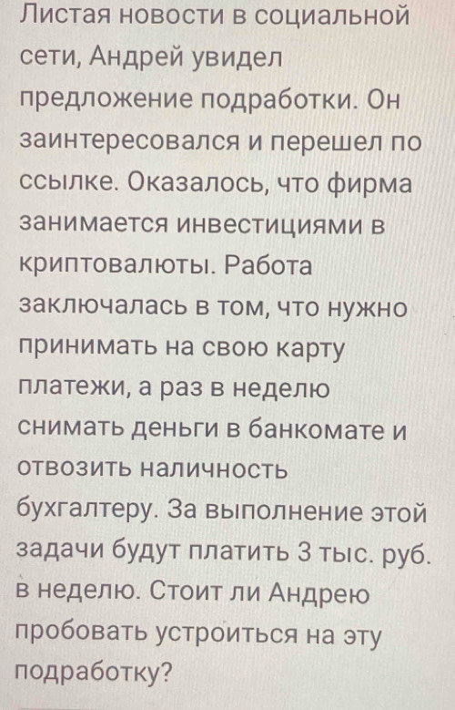 Листая новости в социальной 
сети, Андрей увидел 
предложение подработки. Он 
заинтересовался и перешел по 
ссыелке. Оказалось, что фирма 
занимается ИнΒестицИями в 
криптовалιты Ρабота 
заключалась в том, что нужно 
принимать на свою карту 
платежи, а раз в неделю 
снимать деньги в банкомате и 
оТВозиТь наличность 
бухгалтеру. За вырполнение этой 
задачи будут πлатить 3 тыс. руб. 
в неделю. Стоит ли Андрею 
пробовать устроиться на эту 
подработку?