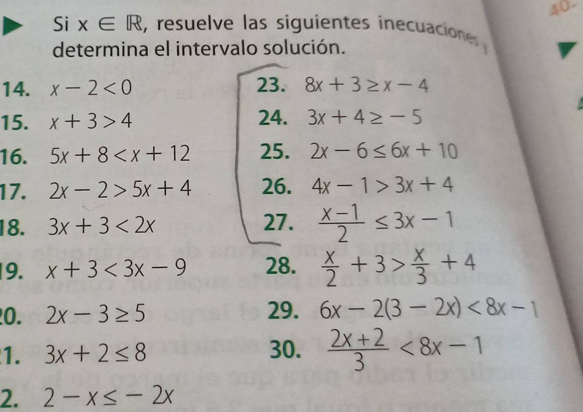 40- 
Si x∈ R , resuelve las siguientes inecuaciones 
determina el intervalo solución. 
14. x-2<0</tex> 23. 8x+3≥ x-4
15. x+3>4 24. 3x+4≥ -5
16. 5x+8
25. 2x-6≤ 6x+10
26. 
17. 2x-2>5x+4 4x-1>3x+4
18. 3x+3<2x</tex> 
27.  (x-1)/2 ≤ 3x-1
19. x+3<3x-9</tex> 28.  x/2 +3> x/3 +4
0. 2x-3≥ 5
29. 6x-2(3-2x)<8x-1</tex> 
1. 3x+2≤ 8
30.  (2x+2)/3 <8x-1</tex> 
2. 2-x≤ -2x