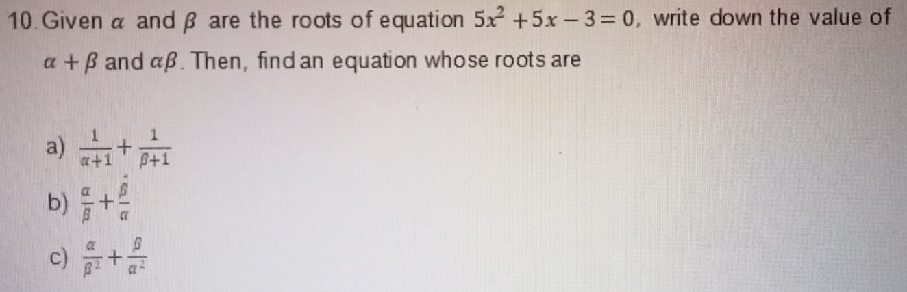 Given α and β are the roots of equation 5x^2+5x-3=0 , write down the value of
alpha +beta and aβ. Then, find an equation whose roots are
a)  1/alpha +1 + 1/beta +1 
b)  alpha /beta  + beta /alpha  
c)  alpha /beta^2 + beta /alpha^2 